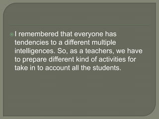 I remembered that everyone has tendencies to a different multiple intelligences. So, as a teachers, we have to prepare different kind of activities for take in to account all the students. 