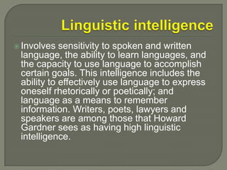 Linguistic intelligenceInvolves sensitivity to spoken and written language, the ability to learn languages, and the capacity to use language to accomplish certain goals. This intelligence includes the ability to effectively use language to express oneself rhetorically or poetically; and language as a means to remember information. Writers, poets, lawyers and speakers are among those that Howard Gardner sees as having high linguistic intelligence.
