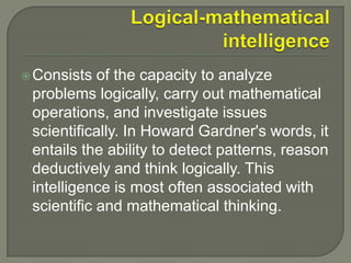 Logical-mathematical intelligenceConsists of the capacity to analyze problems logically, carry out mathematical operations, and investigate issues scientifically. In Howard Gardner's words, it entails the ability to detect patterns, reason deductively and think logically. This intelligence is most often associated with scientific and mathematical thinking.