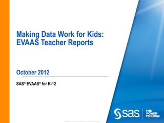 Making Data Work for Kids:
EVAAS Teacher Reports


October 2012
SAS® EVAAS® for K-12




                       Copyright © 2010, SAS Institute Inc. All rights reserved.
 