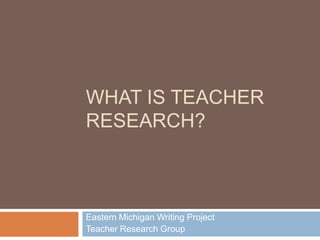 WHAT IS TEACHER
RESEARCH?



Eastern Michigan Writing Project
Teacher Research Group
 