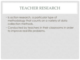 TEACHER RESEARCH
• Is action research, a particular type of
methodology that counts on a variety of data
collection methods.
• Conducted by teachers in their classrooms in order
to improve real-life problems.
 