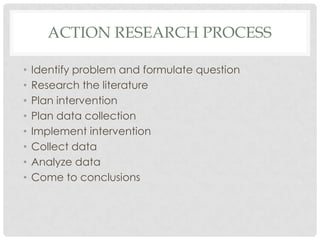 ACTION RESEARCH PROCESS
• Identify problem and formulate question
• Research the literature
• Plan intervention
• Plan data collection
• Implement intervention
• Collect data
• Analyze data
• Come to conclusions
 