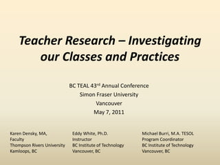 Teacher Research – Investigating
our Classes and Practices
BC TEAL 43rd Annual Conference
Simon Fraser University
Vancouver
May 7, 2011

Karen Densky, MA,
Faculty
Thompson Rivers University
Kamloops, BC

Eddy White, Ph.D.
Instructor
BC Institute of Technology
Vancouver, BC

Michael Burri, M.A. TESOL
Program Coordinator
BC Institute of Technology
Vancouver, BC

 