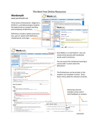 The Best Free Online Resources
Wordsmyth
www.wordsmyth.net

Three levels of dictionaries—Beginner’s,
Children’s, and Advanced give students
the opportunity to compare wording
and complexity of definitions.

Definitions include a spoken pronuncia-
tion, part of speech with definitions,
related words, and origin.




                                                  Quiz Makers is a neat feature—you can
                                                  create online quizzes with vocabulary
                                                  words used in sentences.

                                                  You can assure the contextual meaning is
                                                  correct with “custom select the
                                                  definitions”


                                                  The finished quiz can be printed, or the
                                                  students can complete it online. Drop-
                                                  down menus allow for selection of words.




                                                               Online Quiz format
                                                               includes a timer and in-
                                                               stant feedback on answers.
 