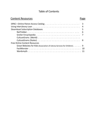 Table of Contents

Content Resources                                                                    Page
OPAC—Online Patron Access Catalog . . . . . . . . . . . . . . . . . . . . . .            3
Using InterLibrary Loan . . . . . . . . . . . . . . . . . . . . . . . . . . . . . .      4
Steamboat Subscription Databases                                                         5
      NetTrekker . . . . . . . . . . . . . . . . . . . . . . . . . . . . . . . . .       6
      Grolier Encyclopedia . . . . . . . . . . . . . . . . . . . . . . . . . . . .       7
      CultureGrams (World) . . . . . . . . . . . . . . . . . . . . . . . . . . .
      CultureGrams (States) . . . . . . . . . . . . . . . . . . . . . . . . . . .        8
Free Online Content Resources
      Great Websites for Kids (Association of Library Services for Children) . . . . .   9
      FactMonster . . . . . . . . . . . . . . . . . . . . . . . . . . . . . . . . .      10
      Wordsmyth . . . . . . . . . . . . . . . . . . . . . . . . . . . . . . . . . .      11
 