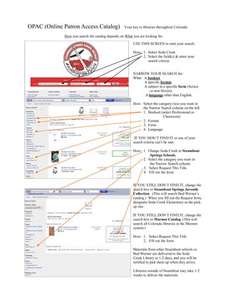 OPAC (Online Patron Access Catalog)                Your key to libraries throughout Colorado.

             How you search the catalog depends on What you are looking for.

                                                        USE THIS SCREEN to start your search:

                                                        How: 1. Select Soda Creek
                                                             2. Select the field(s) & enter your
                                                                search criteria.


                                                        NARROW YOUR SEARCH for:
                                                        What: A bookset.
                                                              A specific format.
                                                              A subject in a specific form (fiction
                                                                 or non-fiction).
                                                              A language other than English.

                                                        How: Select the category (ies) you want in
                                                             the Narrow Search column on the left.
                                                             1. Bookset (select Professional or
                                                                           Classroom)
                                                             2. Format
                                                             3. Form
                                                             4. Language

                                                         IF YOU DON’T FIND IT or one of your
                                                        search criteria can’t be met:

                                                        How: 1. Change Soda Creek to Steamboat
                                                                 Springs Schools.
                                                             2. Select the category you want in
                                                                 the Narrow Search column.
                                                             3. Select Request This Title
                                                             4. Fill out the form.


                                                        IF YOU STILL DON’T FIND IT, change the
                                                        search box to Steamboat Springs Juvenile
                                                        Collection. (This will search Bud Werner’s
                                                        catalog.) When you fill out the Request form,
                                                        designate Soda Creek Elementary as the pick-
                                                        up site.

                                                        IF YOU STILL DON’T FIND IT, change the
                                                        search box to Marmot Catalog. (This will
                                                        search all Colorado libraries in the Marmot
                                                        system.)

                                                        How: 1. Select Request This Title
                                                             2. Fill out the form.

                                                        Materials from other Steamboat schools or
                                                        Bud Werner are delivered to the Soda
                                                        Creek Library in 1-2 days, and you will be
                                                        notified to pick them up when they arrive.

                                                        Libraries outside of Steamboat may take 1-2
                                                        weeks to deliver the materials.
 