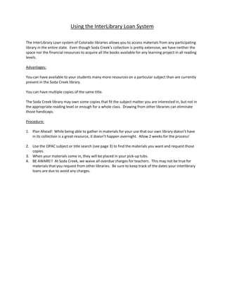 Using the InterLibrary Loan System

The InterLibrary Loan system of Colorado libraries allows you to access materials from any participating
library in the entire state. Even though Soda Creek’s collection is pretty extensive, we have neither the
space nor the financial resources to acquire all the books available for any learning project in all reading
levels.

Advantages:

You can have available to your students many more resources on a particular subject than are currently
present in the Soda Creek library.

You can have multiple copies of the same title.

The Soda Creek library may own some copies that fit the subject matter you are interested in, but not in
the appropriate reading level or enough for a whole class. Drawing from other libraries can eliminate
those handicaps.

Procedure:

1. Plan Ahead! While being able to gather in materials for your use that our own library doesn’t have
   in its collection is a great resource, it doesn’t happen overnight. Allow 2 weeks for the process!

2. Use the OPAC subject or title search (see page 3) to find the materials you want and request those
   copies.
3. When your materials come in, they will be placed in your pick-up tubs.
4. BE AWARE!! At Soda Creek, we waive all overdue charges for teachers. This may not be true for
   materials that you request from other libraries. Be sure to keep track of the dates your interlibrary
   loans are due to avoid any charges.
 