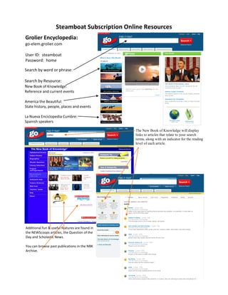 Steamboat Subscription Online Resources
Grolier Encyclopedia:
go-elem.grolier.com

User ID: steamboat
Password: home

Search by word or phrase:

Search by Resource:
New Book of Knowledge:
Reference and current events

America the Beautiful:
State history, people, places and events

La Nueva Enciclopedia Cumbre:
Spanish speakers

                                                The New Book of Knowledge will display
                                                links to articles that relate to your search
                                                terms, along with an indicator for the reading
                                                level of each article.




Additional fun & useful features are found in
the NEWScoops articles, the Question of the
Day and Scholastic News.

You can browse past publications in the NBK
Archive.
 