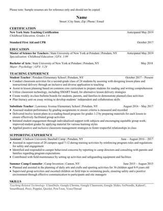 Please note: Sample resumes are for reference only and should not be copied
Name
Street | City State, Zip | Phone | Email
CERTIFICATION
New York State Teaching Certification Anticipated May 2019
Childhood Education, Grades 1-6
Standard First Aid and CPR October 2017
EDUCATION
Master of Science for Teachers | State University of New York at Potsdam | Potsdam, NY Anticipated May 2019
Specialization: Childhood Education | GPA: 3.99
Bachelor of Arts | State University of New York at Potsdam | Potsdam, NY May 2018
Major: Psychology | GPA: 3.24
TEACHING EXPERIENCE
Student Teacher | Potsdam Elementary School | Potsdam, NY October 2017 – Present
• Conduct classroom activities for a second-grade class of 24 students by assisting with designing lesson plans and
instructional delivery through an inclusive and diverse application to teaching
• Assist in lesson planning based on common core curriculum to prepare students for reading and writing comprehension
• Utilize classroom technology, including SMART board, for alternative lesson delivery strategies
• Create weekly in-class bulletin boards for students, parents, and families to demonstrate planned class activities
• Plan literacy unit on essay writing to develop students’ independent and collaboration skills
Substitute Teacher | Lawrence Avenue Elementary School | Potsdam, NY August 2016 – May 2017
• Assessed student performance by grading assignments to ensure criteria is measured and recorded
• Delivered twelve lesson plans in a reading-based program for grades 1-2 by preparing materials for each lesson to
ensure effectively facilitated group activities
• Initiated student engagement through individualized support with subjects and encouraging equitable group work;
improved student grades by applying material for various learning styles
• Applied positive and inclusive classroom management strategies to foster respectful relationships in class
SUPPORTING EXPERIENCE
Assistant | Clarkson University Baseball Camp | Potsdam, NY June – August 2016 – 2017
• Assisted in supervision of 20 campers aged 7-12 during training activities by reinforcing program rules and regulations
for safety and engagement
• Identified and responded to camper behavioral concerns by reporting to camp directors and consulting with parents and
families regarding program expectations
• Contributed with field maintenance by setting up activities and safeguarding equipment and facilities
Summer Camp Counselor | Camp Invention | Canton, NY June 2015 – August 2015
• Planned and assisted in the planning of daily arts and crafts and sporting activities for 36 children aged 8-9 years old
• Supervised group activities and escorted children on field trips to swimming pools, ensuring safety and a positive
environment through effective communication to participants and site managers
SKILLS
Teaching Related Technology: ClassDoJo, Google Chrome, Google Classroom, Google Slides, GoNoodle, Kahoot!,
SmartBoard, Prezi, Popplet, Quizlet, PowToon, VoiceThread
 
