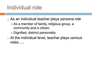 Individual role
 As an individual teacher plays persona role
 As a member of family, religious group, a
community and a citizen.
 Dignified, distinct personality
 At the individual level, teacher plays various
roles…..
 
