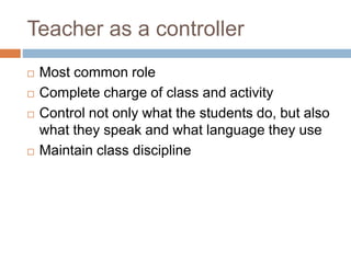 Teacher as a controller
 Most common role
 Complete charge of class and activity
 Control not only what the students do, but also
what they speak and what language they use
 Maintain class discipline
 