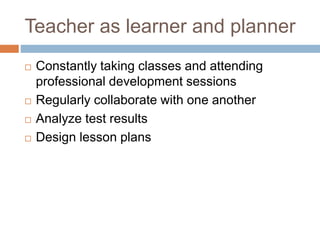 Teacher as learner and planner
 Constantly taking classes and attending
professional development sessions
 Regularly collaborate with one another
 Analyze test results
 Design lesson plans
 