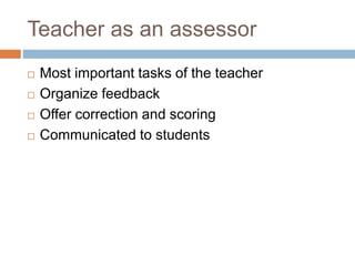 Teacher as an assessor
 Most important tasks of the teacher
 Organize feedback
 Offer correction and scoring
 Communicated to students
 