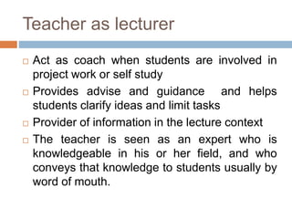 Teacher as lecturer
 Act as coach when students are involved in
project work or self study
 Provides advise and guidance and helps
students clarify ideas and limit tasks
 Provider of information in the lecture context
 The teacher is seen as an expert who is
knowledgeable in his or her field, and who
conveys that knowledge to students usually by
word of mouth.
 