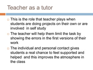 Teacher as a tutor
 This is the role that teacher plays when
students are doing projects on their own or are
involved in self study
 The teacher will help them limit the task by
showing the errors in the first versions of their
work
 The individual and personal contact gives
students a real chance to feel supported and
helped and this improves the atmosphere in
the class
 