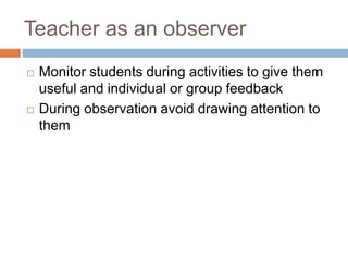Teacher as an observer
 Monitor students during activities to give them
useful and individual or group feedback
 During observation avoid drawing attention to
them
 