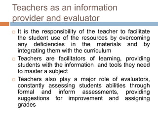 Teachers as an information
provider and evaluator
 It is the responsibility of the teacher to facilitate
the student use of the resources by overcoming
any deficiencies in the materials and by
integrating them with the curriculum
 Teachers are facilitators of learning, providing
students with the information and tools they need
to master a subject
 Teachers also play a major role of evaluators,
constantly assessing students abilities through
formal and inform assessments, providing
suggestions for improvement and assigning
grades
 