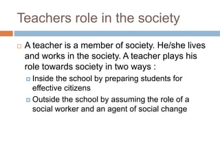 Teachers role in the society
 A teacher is a member of society. He/she lives
and works in the society. A teacher plays his
role towards society in two ways :
 Inside the school by preparing students for
effective citizens
 Outside the school by assuming the role of a
social worker and an agent of social change
 