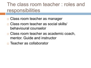 The class room teacher : roles and
responsibilities
 Class room teacher as manager
 Class room teacher as social skills/
behavioural counselor
 Class room teacher as academic coach,
mentor. Guide and instructor
 Teacher as collaborator
 