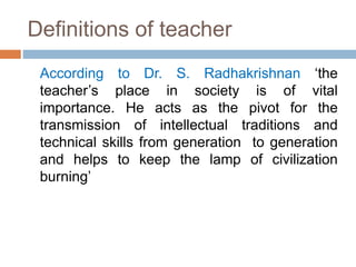 Definitions of teacher
According to Dr. S. Radhakrishnan ‘the
teacher’s place in society is of vital
importance. He acts as the pivot for the
transmission of intellectual traditions and
technical skills from generation to generation
and helps to keep the lamp of civilization
burning’
 