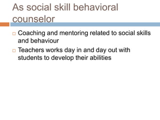As social skill behavioral
counselor
 Coaching and mentoring related to social skills
and behaviour
 Teachers works day in and day out with
students to develop their abilities
 