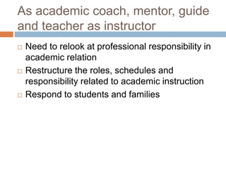 As academic coach, mentor, guide
and teacher as instructor
 Need to relook at professional responsibility in
academic relation
 Restructure the roles, schedules and
responsibility related to academic instruction
 Respond to students and families
 