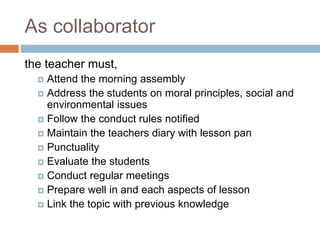 As collaborator
the teacher must,
 Attend the morning assembly
 Address the students on moral principles, social and
environmental issues
 Follow the conduct rules notified
 Maintain the teachers diary with lesson pan
 Punctuality
 Evaluate the students
 Conduct regular meetings
 Prepare well in and each aspects of lesson
 Link the topic with previous knowledge
 