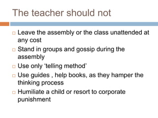 The teacher should not
 Leave the assembly or the class unattended at
any cost
 Stand in groups and gossip during the
assembly
 Use only ‘telling method’
 Use guides , help books, as they hamper the
thinking process
 Humiliate a child or resort to corporate
punishment
 
