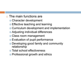  The main functions are
 Character development
 Effective teaching and learning
 Curriculum development and implementation
 Adjusting individual differences
 Class room management
 Evaluation of pupil performance
 Developing good family and community
relationship
 Total school effectiveness
 Professional growth and ethics
 