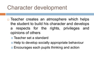 Character development
 Teacher creates an atmosphere which helps
the student to build his character and develops
a respects for the rights, privileges and
opinions of others
 Teacher set a standard
 Help to develop socially appropriate behaviour
 Encourages each pupils thinking and action
 