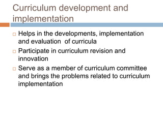 Curriculum development and
implementation
 Helps in the developments, implementation
and evaluation of curricula
 Participate in curriculum revision and
innovation
 Serve as a member of curriculum committee
and brings the problems related to curriculum
implementation
 