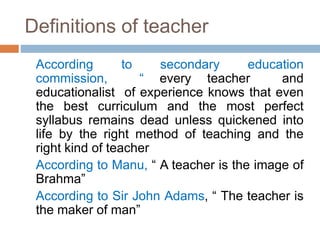 Definitions of teacher
According to secondary education
commission, “ every teacher and
educationalist of experience knows that even
the best curriculum and the most perfect
syllabus remains dead unless quickened into
life by the right method of teaching and the
right kind of teacher
According to Manu, “ A teacher is the image of
Brahma”
According to Sir John Adams, “ The teacher is
the maker of man”
 