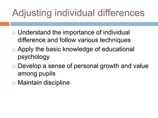 Adjusting individual differences
 Understand the importance of individual
difference and follow various techniques
 Apply the basic knowledge of educational
psychology
 Develop a sense of personal growth and value
among pupils
 Maintain discipline
 