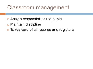 Classroom management
 Assign responsibilities to pupils
 Maintain discipline
 Takes care of all records and registers
 