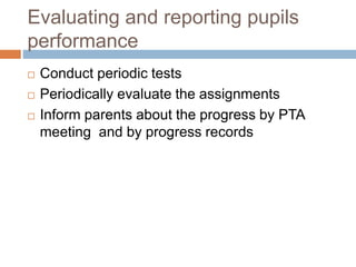 Evaluating and reporting pupils
performance
 Conduct periodic tests
 Periodically evaluate the assignments
 Inform parents about the progress by PTA
meeting and by progress records
 
