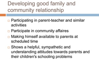 Developing good family and
community relationship
 Participating in parent-teacher and similar
activities
 Participate in community affaires
 Making himself available to parents at
scheduled time
 Shows a helpful, sympathetic and
understanding attitudes towards parents and
their children's schooling problems
 