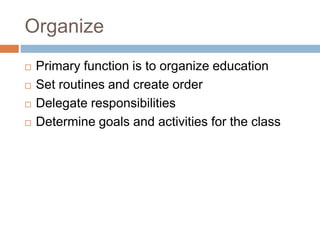 Organize
 Primary function is to organize education
 Set routines and create order
 Delegate responsibilities
 Determine goals and activities for the class
 