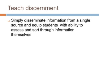 Teach discernment
 Simply disseminate information from a single
source and equip students with ability to
assess and sort through information
themselves
 