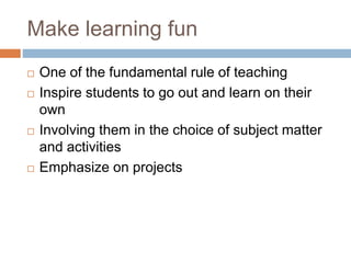 Make learning fun
 One of the fundamental rule of teaching
 Inspire students to go out and learn on their
own
 Involving them in the choice of subject matter
and activities
 Emphasize on projects
 