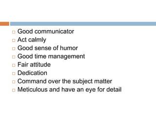  Good communicator
 Act calmly
 Good sense of humor
 Good time management
 Fair attitude
 Dedication
 Command over the subject matter
 Meticulous and have an eye for detail
 