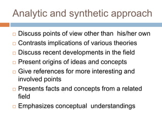 Analytic and synthetic approach
 Discuss points of view other than his/her own
 Contrasts implications of various theories
 Discuss recent developments in the field
 Present origins of ideas and concepts
 Give references for more interesting and
involved points
 Presents facts and concepts from a related
field
 Emphasizes conceptual understandings
 