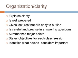 Organization/clarity
 Explains clarity
 Is well prepared
 Gives lectures that are easy to outline
 Is careful and precise in answering questions
 Summarizes major points
 States objectives for each class session
 Identifies what he/she considers important
 