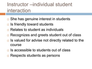 Instructor –individual student
interaction
 She has genuine interest in students
 Is friendly toward students
 Relates to student as individuals
 Recognizes and greets student out of class
 Is valued for advise not directly related to the
course
 Is accessible to students out of class
 Respects students as persons
 