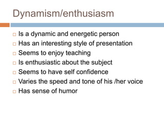 Dynamism/enthusiasm
 Is a dynamic and energetic person
 Has an interesting style of presentation
 Seems to enjoy teaching
 Is enthusiastic about the subject
 Seems to have self confidence
 Varies the speed and tone of his /her voice
 Has sense of humor
 