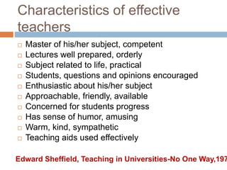 Characteristics of effective
teachers
 Master of his/her subject, competent
 Lectures well prepared, orderly
 Subject related to life, practical
 Students, questions and opinions encouraged
 Enthusiastic about his/her subject
 Approachable, friendly, available
 Concerned for students progress
 Has sense of humor, amusing
 Warm, kind, sympathetic
 Teaching aids used effectively
Edward Sheffield, Teaching in Universities-No One Way,197
 