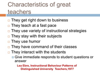 Characteristics of great
teachers
 They get right down to business
 They teach at a fast pace
 They use variety of instructional strategies
 They stay with their subjects
 They use humor
 They have command of their classes
 They interact with the students
 Give immediate responds to student questions or
answer
Lea Ebro, Instructional Behaviour Patterns of
Distinguished University Teachers,1977
 
