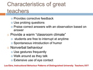 Characteristics of great
teachers
 Provides corrective feedback
 Use probing questions
 Praise correct answers with an observation based on
answer
 Provide a warm “classroom climate”
 students are free to interrupt at anytime
 Spontaneous introduction of humor
 Nonverbal behaviour
 Use gestures frequently
 Walk around as they talk
 Extensive use of eye contact
Lea Ebro, Instructional Behaviour Patterns of Distinguished University Teachers,1977
 