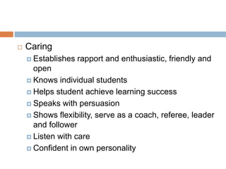  Caring
 Establishes rapport and enthusiastic, friendly and
open
 Knows individual students
 Helps student achieve learning success
 Speaks with persuasion
 Shows flexibility, serve as a coach, referee, leader
and follower
 Listen with care
 Confident in own personality
 