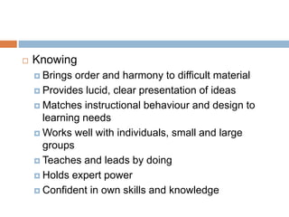  Knowing
 Brings order and harmony to difficult material
 Provides lucid, clear presentation of ideas
 Matches instructional behaviour and design to
learning needs
 Works well with individuals, small and large
groups
 Teaches and leads by doing
 Holds expert power
 Confident in own skills and knowledge
 